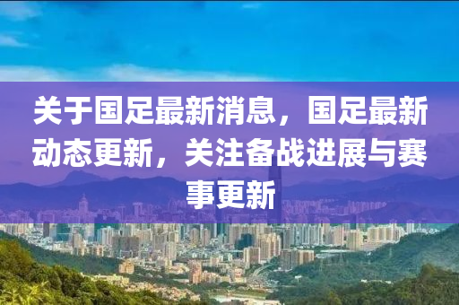 关于国足最新消息，国足最新动态更新，关注备战进展与赛事更新