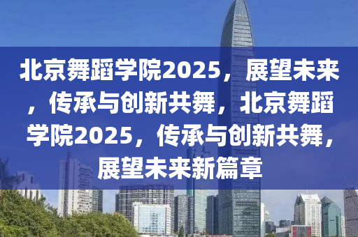 北京舞蹈学院2025，展望未来，传承与创新共舞，北京舞蹈学院2025，传承与创新共舞，展望未来新篇章