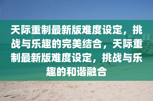 天际重制最新版难度设定，挑战与乐趣的完美结合，天际重制最新版难度设定，挑战与乐趣的和谐融合