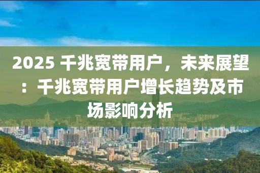 2025 千兆宽带用户，未来展望：千兆宽带用户增长趋势及市场影响分析