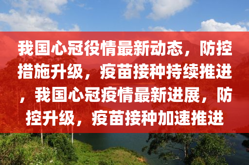 我国心冠役情最新动态，防控措施升级，疫苗接种持续推进，我国心冠疫情最新进展，防控升级，疫苗接种加速推进