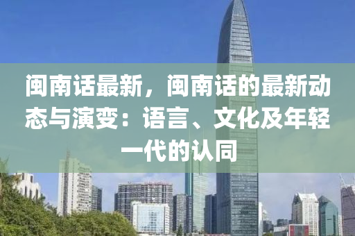 闽南话最新，闽南话的最新动态与演变：语言、文化及年轻一代的认同