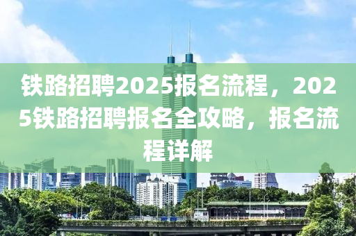 铁路招聘2025报名流程，2025铁路招聘报名全攻略，报名流程详解