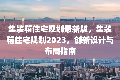 集装箱住宅规划最新版，集装箱住宅规划2023，创新设计与布局指南