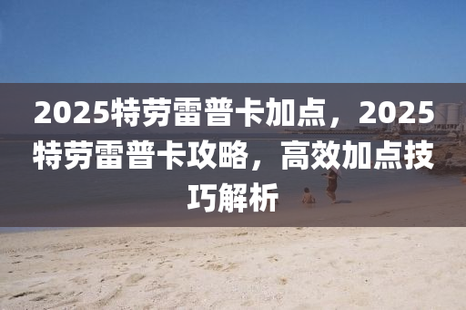 2025特劳雷普卡加点，2025特劳雷普卡攻略，高效加点技巧解析