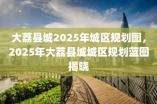 大荔县城2025年城区规划图，2025年大荔县城城区规划蓝图揭晓