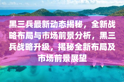 黑三兵最新动态揭秘，全新战略布局与市场前景分析，黑三兵战略升级，揭秘全新布局及市场前景展望