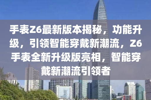 手表Z6最新版本揭秘，功能升级，引领智能穿戴新潮流，Z6手表全新升级版亮相，智能穿戴新潮流引领者