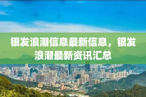 银发浪潮信息最新信息，银发浪潮最新资讯汇总