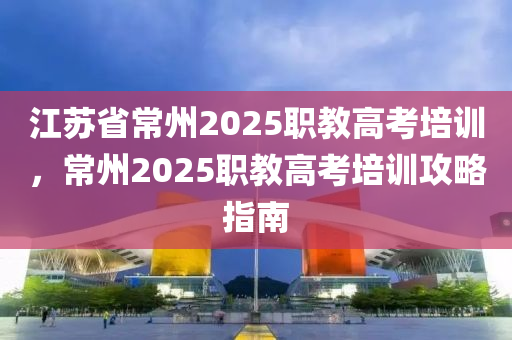 江苏省常州2025职教高考培训，常州2025职教高考培训攻略指南