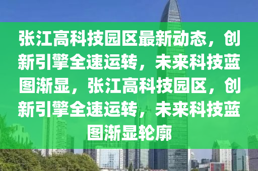 张江高科技园区最新动态，创新引擎全速运转，未来科技蓝图渐显，张江高科技园区，创新引擎全速运转，未来科技蓝图渐显轮廓