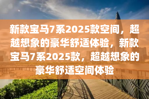 新款宝马7系2025款空间，超越想象的豪华舒适体验，新款宝马7系2025款，超越想象的豪华舒适空间体验