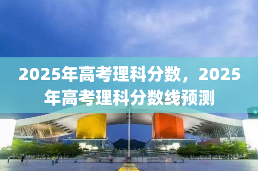 2025年高考理科分数，2025年高考理科分数线预测