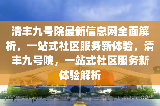 清丰九号院最新信息网全面解析，一站式社区服务新体验，清丰九号院，一站式社区服务新体验解析