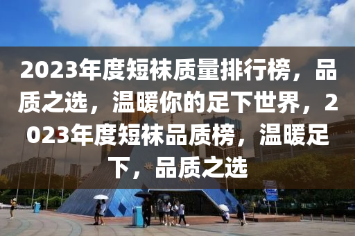 2023年度短袜质量排行榜，品质之选，温暖你的足下世界，2023年度短袜品质榜，温暖足下，品质之选