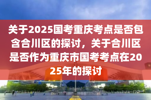 关于2025国考重庆考点是否包含合川区的探讨，关于合川区是否作为重庆市国考考点在2025年的探讨