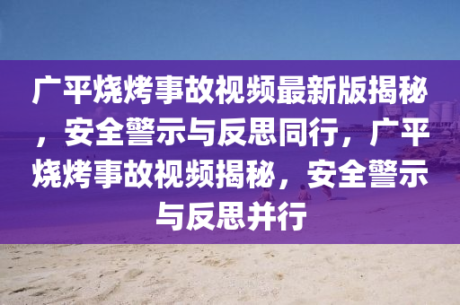 广平烧烤事故视频最新版揭秘，安全警示与反思同行，广平烧烤事故视频揭秘，安全警示与反思并行