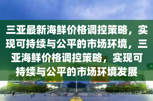 三亚最新海鲜价格调控策略，实现可持续与公平的市场环境，三亚海鲜价格调控策略，实现可持续与公平的市场环境发展