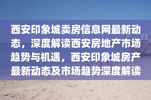 西安印象城卖房信息网最新动态，深度解读西安房地产市场趋势与机遇，西安印象城房产最新动态及市场趋势深度解读