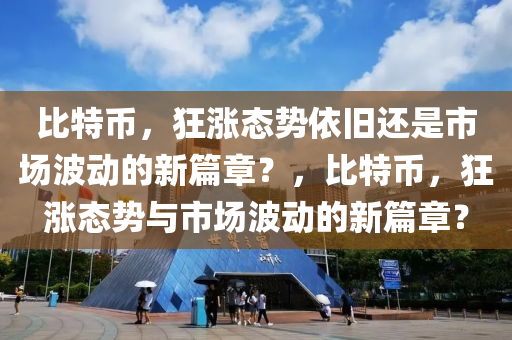 比特币，狂涨态势依旧还是市场波动的新篇章？，比特币，狂涨态势与市场波动的新篇章？