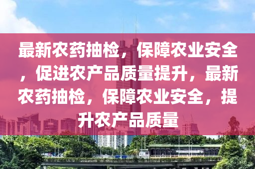 最新农药抽检，保障农业安全，促进农产品质量提升，最新农药抽检，保障农业安全，提升农产品质量