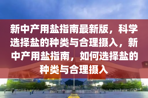 新中产用盐指南最新版，科学选择盐的种类与合理摄入，新中产用盐指南，如何选择盐的种类与合理摄入