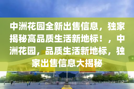 中洲花园全新出售信息，独家揭秘高品质生活新地标！，中洲花园，品质生活新地标，独家出售信息大揭秘