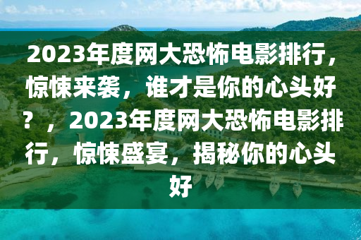 2023年度网大恐怖电影排行，惊悚来袭，谁才是你的心头好？，2023年度网大恐怖电影排行，惊悚盛宴，揭秘你的心头好