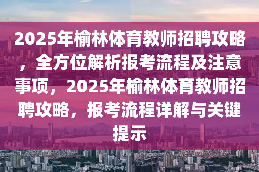 2025年榆林体育教师招聘攻略，全方位解析报考流程及注意事项，2025年榆林体育教师招聘攻略，报考流程详解与关键提示