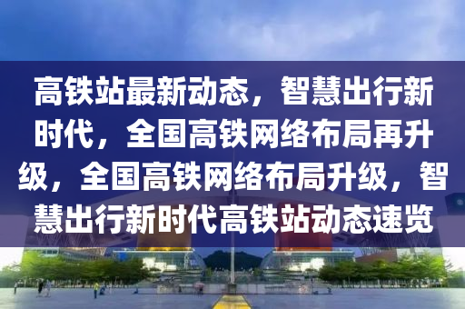 高铁站最新动态，智慧出行新时代，全国高铁网络布局再升级，全国高铁网络布局升级，智慧出行新时代高铁站动态速览