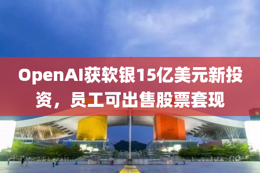 OpenAI获软银15亿美元新投资，员工可出售股票套现