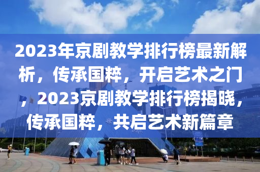 2023年京剧教学排行榜最新解析，传承国粹，开启艺术之门，2023京剧教学排行榜揭晓，传承国粹，共启艺术新篇章