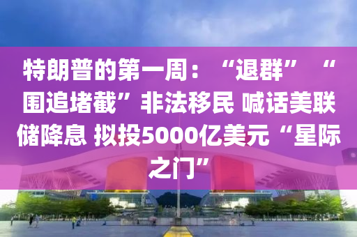 特朗普的第一周：“退群” “围追堵截”非法移民 喊话美联储降息 拟投5000亿美元“星际之门”