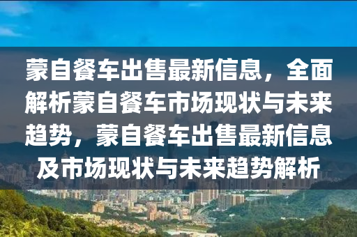 蒙自餐车出售最新信息，全面解析蒙自餐车市场现状与未来趋势，蒙自餐车出售最新信息及市场现状与未来趋势解析