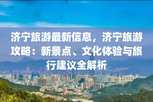 济宁旅游最新信息，济宁旅游攻略：新景点、文化体验与旅行建议全解析