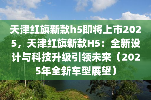 天津红旗新款h5即将上市2025，天津红旗新款H5：全新设计与科技升级引领未来（2025年全新车型展望）