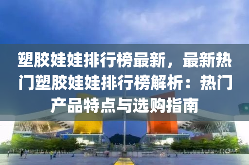 塑胶娃娃排行榜最新，最新热门塑胶娃娃排行榜解析：热门产品特点与选购指南