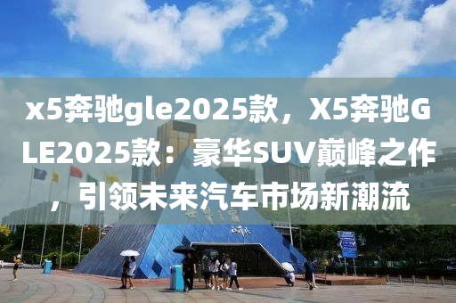 x5奔驰gle2025款，X5奔驰GLE2025款：豪华SUV巅峰之作，引领未来汽车市场新潮流