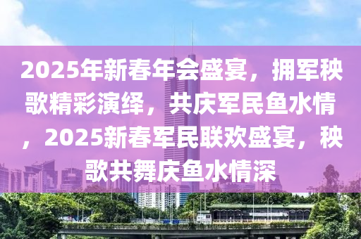 2025年新春年会盛宴，拥军秧歌精彩演绎，共庆军民鱼水情，2025新春军民联欢盛宴，秧歌共舞庆鱼水情深