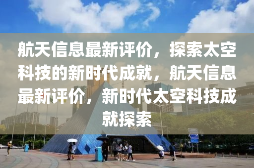 航天信息最新评价，探索太空科技的新时代成就，航天信息最新评价，新时代太空科技成就探索