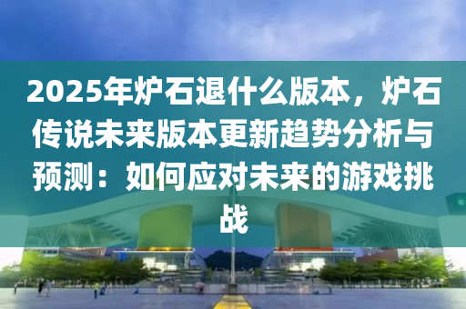 2025年炉石退什么版本，炉石传说未来版本更新趋势分析与预测：如何应对未来的游戏挑战