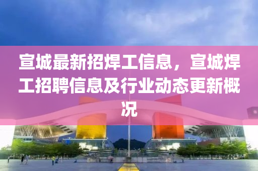 宣城最新招焊工信息，宣城焊工招聘信息及行业动态更新概况