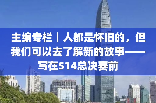 主编专栏｜人都是怀旧的，但我们可以去了解新的故事——写在S14总决赛前