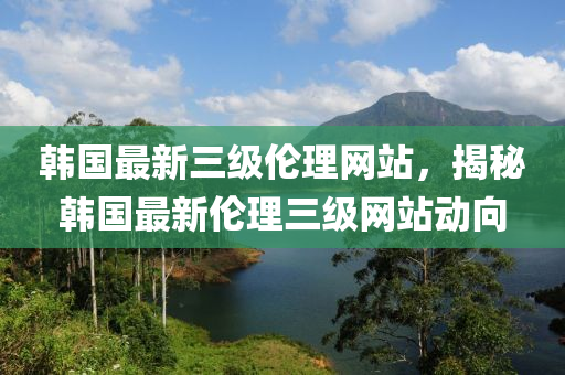 韩国最新三级伦理网站，揭秘韩国最新伦理三级网站动向