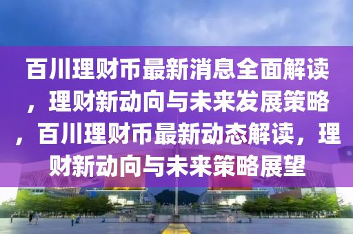 百川理财币最新消息全面解读，理财新动向与未来发展策略，百川理财币最新动态解读，理财新动向与未来策略展望