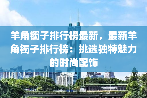 羊角镯子排行榜最新，最新羊角镯子排行榜：挑选独特魅力的时尚配饰