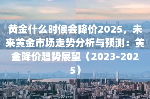 黄金什么时候会降价2025，未来黄金市场走势分析与预测：黄金降价趋势展望（2023-2025）