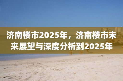 济南楼市2025年，济南楼市未来展望与深度分析到2025年