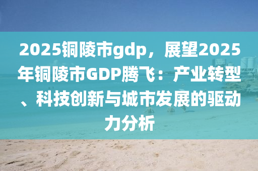 2025铜陵市gdp，展望2025年铜陵市GDP腾飞：产业转型、科技创新与城市发展的驱动力分析