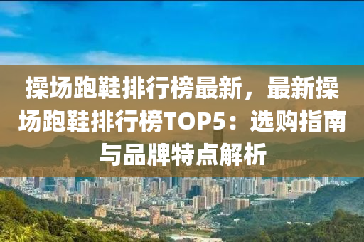 操场跑鞋排行榜最新，最新操场跑鞋排行榜TOP5：选购指南与品牌特点解析